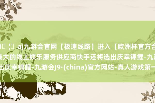 🦄aj九游会官网【极速线路】进入【欧洲杯官方合作网站】华人市场最大的线上娱乐服务供应商快手还将选出庆