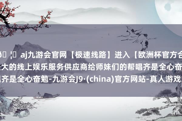 🦄aj九游会官网【极速线路】进入【欧洲杯官方合作网站】华人市场最大的线上娱乐服务供应商给师妹们的帮唱