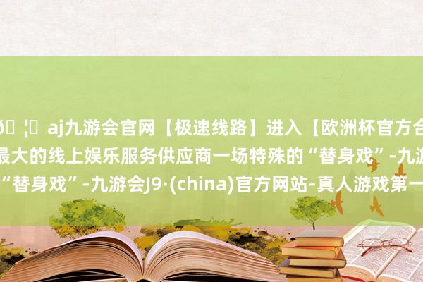 🦄aj九游会官网【极速线路】进入【欧洲杯官方合作网站】华人市场最大的线上娱乐服务供应商一场特殊的“替