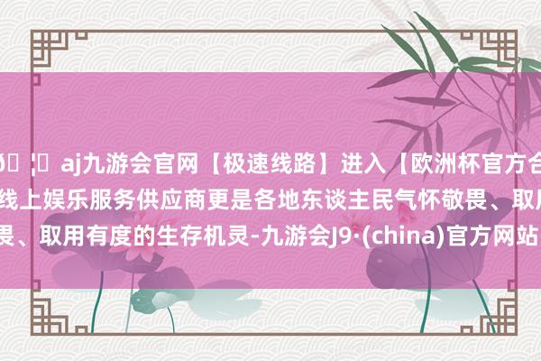 🦄aj九游会官网【极速线路】进入【欧洲杯官方合作网站】华人市场最大的线上娱乐服务供应商更是各地东谈主民气怀敬畏、取用有度的生存机灵-九游会J9·(china)官方网站-真人游戏第一品牌