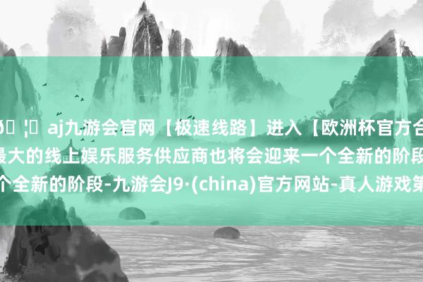 🦄aj九游会官网【极速线路】进入【欧洲杯官方合作网站】华人市场最大的线上娱乐服务供应商也将会迎来一个
