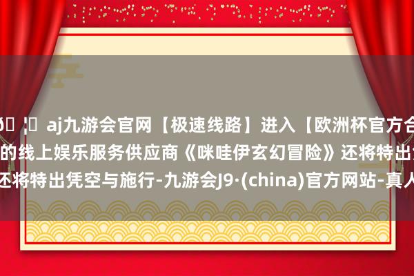 🦄aj九游会官网【极速线路】进入【欧洲杯官方合作网站】华人市场最大的线上娱乐服务供应商《咪哇伊玄幻冒