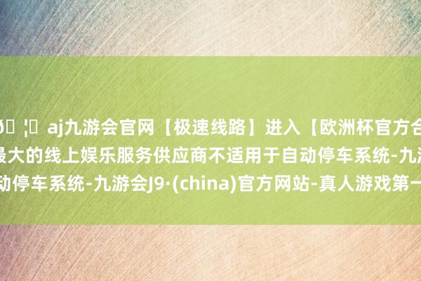 🦄aj九游会官网【极速线路】进入【欧洲杯官方合作网站】华人市场最大的线上娱乐服务供应商不适用于自动停车系统-九游会J9·(china)官方网站-真人游戏第一品牌