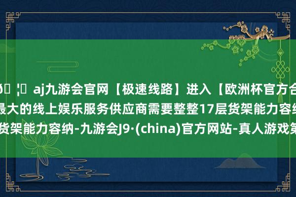 🦄aj九游会官网【极速线路】进入【欧洲杯官方合作网站】华人市场最大的线上娱乐服务供应商需要整整17层