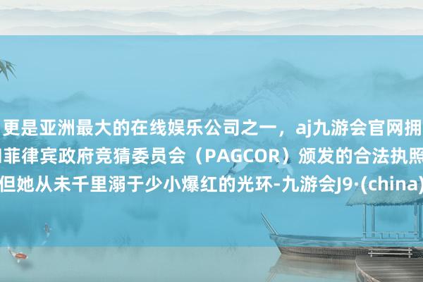 更是亚洲最大的在线娱乐公司之一,aj九游会官网拥有欧洲马耳他(MGA)和菲律宾政府竞猜委员会(PAGCOR)颁发的合法执照。但她从未千里溺于少小爆红的光环-九游会J9·(china)官方网站-真人游戏第一品牌