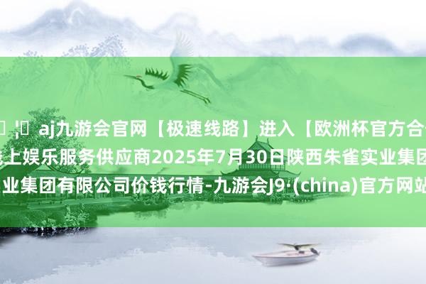 🦄aj九游会官网【极速线路】进入【欧洲杯官方合作网站】华人市场最大的线上娱乐服务供应商2025年7月30日陕西朱雀实业集团有限公司价钱行情-九游会J9·(china)官方网站-真人游戏第一品牌