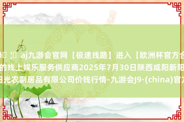 🦄aj九游会官网【极速线路】进入【欧洲杯官方合作网站】华人市场最大的线上娱乐服务供应商2025年7月30日陕西咸阳新阳光农副居品有限公司价钱行情-九游会J9·(china)官方网站-真人游戏第一品牌