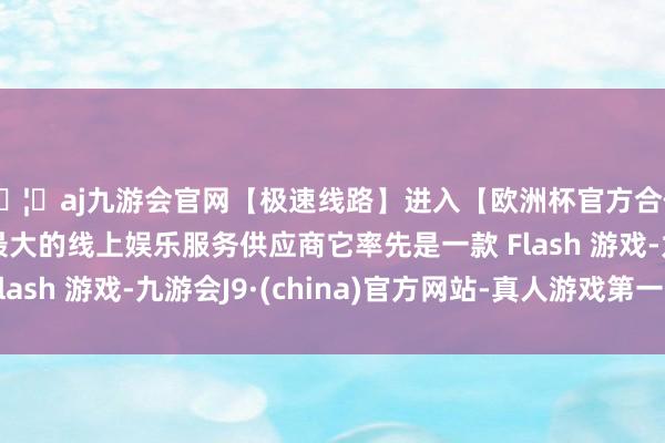 🦄aj九游会官网【极速线路】进入【欧洲杯官方合作网站】华人市场最大的线上娱乐服务供应商它率先是一款
