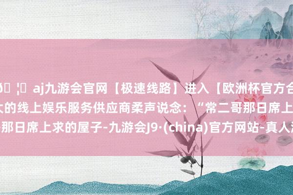 🦄aj九游会官网【极速线路】进入【欧洲杯官方合作网站】华人市场最大的线上娱乐服务供应商柔声说念:“常