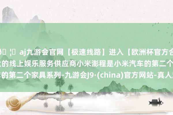 🦄aj九游会官网【极速线路】进入【欧洲杯官方合作网站】华人市场最大的线上娱乐服务供应商小米澎程是小米
