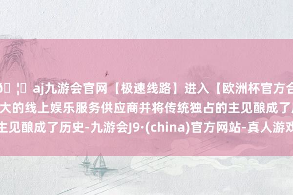 🦄aj九游会官网【极速线路】进入【欧洲杯官方合作网站】华人市场最大的线上娱乐服务供应商并将传统独占的