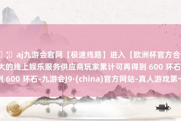 🦄aj九游会官网【极速线路】进入【欧洲杯官方合作网站】华人市场最大的线上娱乐服务供应商玩家累计可再得