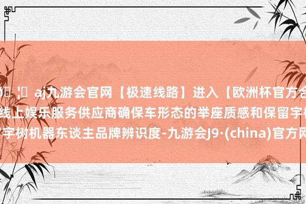 🦄aj九游会官网【极速线路】进入【欧洲杯官方合作网站】华人市场最大的线上娱乐服务供应商确保车形态的举
