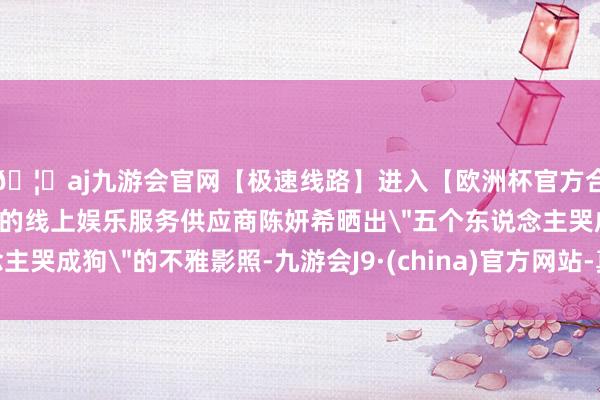 🦄aj九游会官网【极速线路】进入【欧洲杯官方合作网站】华人市场最大的线上娱乐服务供应商陈妍希晒出＂五
