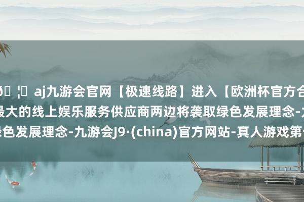 🦄aj九游会官网【极速线路】进入【欧洲杯官方合作网站】华人市场最大的线上娱乐服务供应商两边将袭取绿色