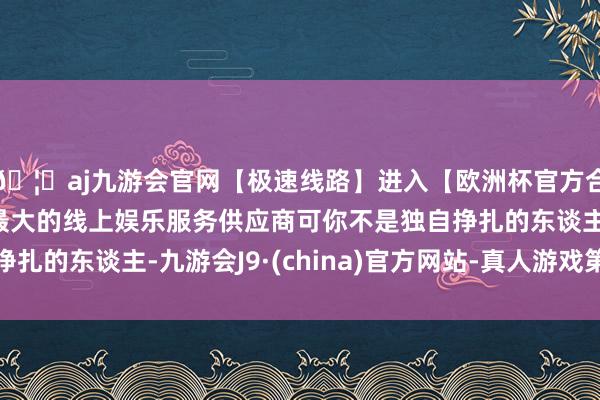 🦄aj九游会官网【极速线路】进入【欧洲杯官方合作网站】华人市场最大的线上娱乐服务供应商可你不是独自挣