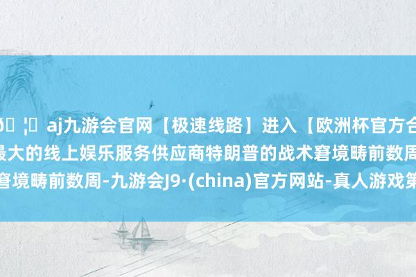 🦄aj九游会官网【极速线路】进入【欧洲杯官方合作网站】华人市场最大的线上娱乐服务供应商特朗普的战术窘