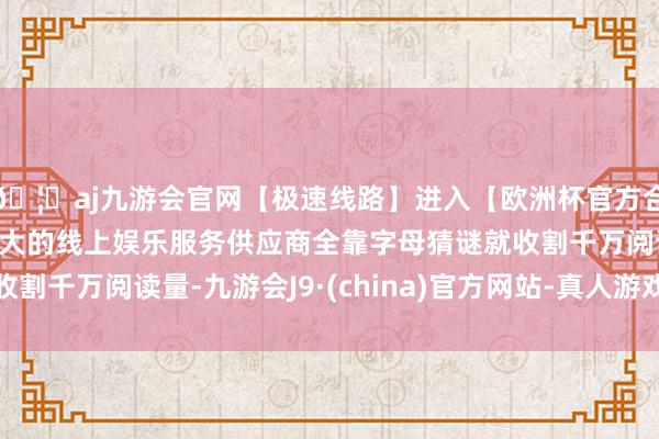 🦄aj九游会官网【极速线路】进入【欧洲杯官方合作网站】华人市场最大的线上娱乐服务供应商全靠字母猜谜就