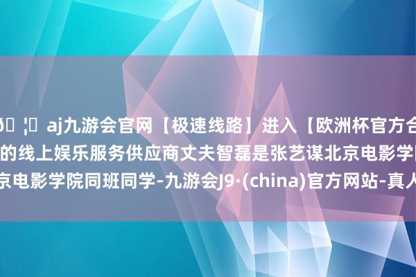 🦄aj九游会官网【极速线路】进入【欧洲杯官方合作网站】华人市场最大的线上娱乐服务供应商丈夫智磊是张艺