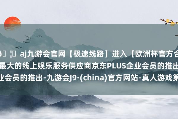 🦄aj九游会官网【极速线路】进入【欧洲杯官方合作网站】华人市场最大的线上娱乐服务供应商京东PLUS企