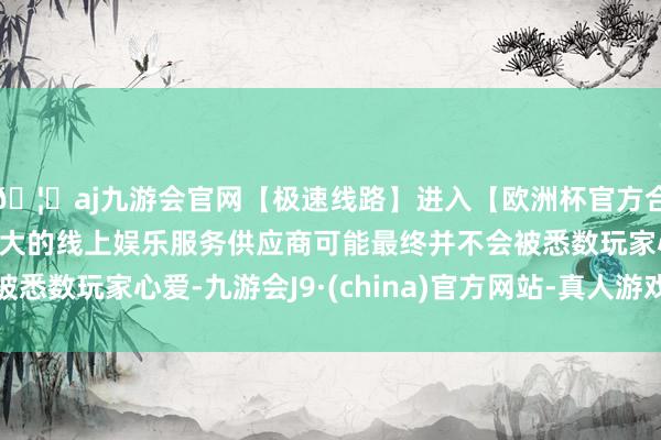🦄aj九游会官网【极速线路】进入【欧洲杯官方合作网站】华人市场最大的线上娱乐服务供应商可能最终并不会