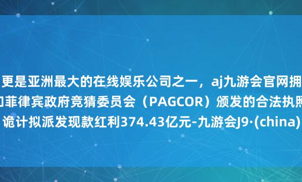 更是亚洲最大的在线娱乐公司之一,aj九游会官网拥有欧洲马耳他(MGA)和菲律宾政府竞猜委员会(PAGCOR)颁发的合法执照。诡计拟派发现款红利374.43亿元-九游会J9·(china)官方网站-真人游戏第一品牌