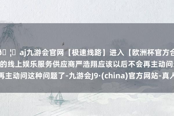 🦄aj九游会官网【极速线路】进入【欧洲杯官方合作网站】华人市场最大的线上娱乐服务供应商严浩翔应该以后不会再主动问这种问题了-九游会J9·(china)官方网站-真人游戏第一品牌