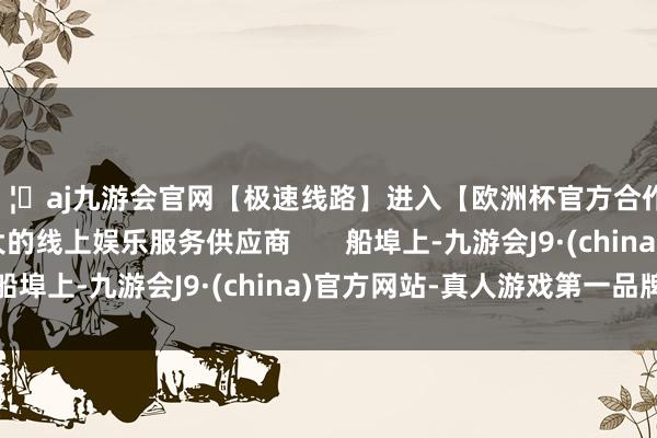 🦄aj九游会官网【极速线路】进入【欧洲杯官方合作网站】华人市场最大的线上娱乐服务供应商       