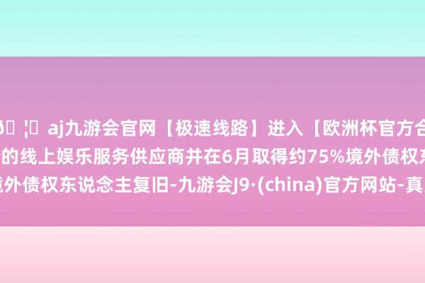 🦄aj九游会官网【极速线路】进入【欧洲杯官方合作网站】华人市场最大的线上娱乐服务供应商并在6月取得约