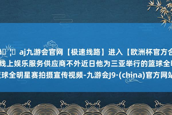 🦄aj九游会官网【极速线路】进入【欧洲杯官方合作网站】华人市场最大的线上娱乐服务供应商不外近日他为三