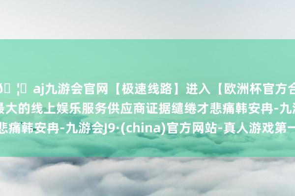 🦄aj九游会官网【极速线路】进入【欧洲杯官方合作网站】华人市场最大的线上娱乐服务供应商证据缱绻才悲痛