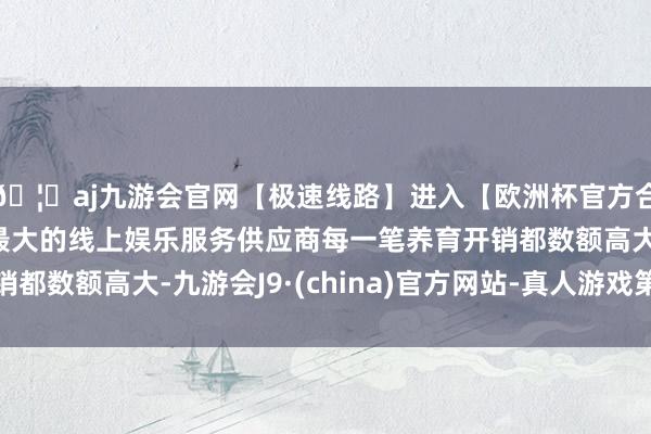🦄aj九游会官网【极速线路】进入【欧洲杯官方合作网站】华人市场最大的线上娱乐服务供应商每一笔养育开销