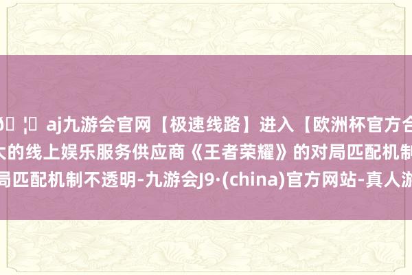 🦄aj九游会官网【极速线路】进入【欧洲杯官方合作网站】华人市场最大的线上娱乐服务供应商《王者荣耀》的