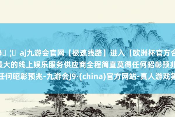 🦄aj九游会官网【极速线路】进入【欧洲杯官方合作网站】华人市场最大的线上娱乐服务供应商全程简直莫得任