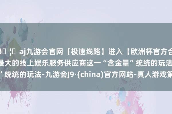 🦄aj九游会官网【极速线路】进入【欧洲杯官方合作网站】华人市场最大的线上娱乐服务供应商这一“含金量”
