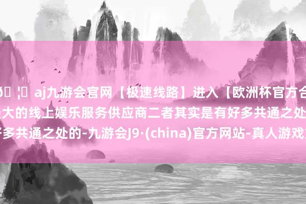 🦄aj九游会官网【极速线路】进入【欧洲杯官方合作网站】华人市场最大的线上娱乐服务供应商二者其实是有好