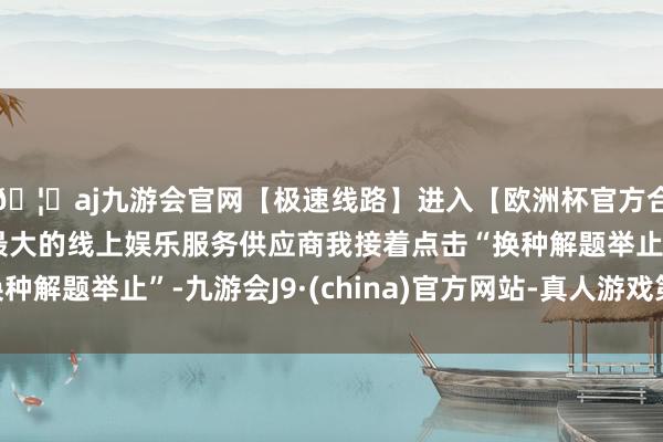🦄aj九游会官网【极速线路】进入【欧洲杯官方合作网站】华人市场最大的线上娱乐服务供应商我接着点击“换