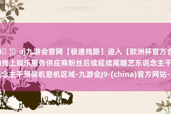 🦄aj九游会官网【极速线路】进入【欧洲杯官方合作网站】华人市场最大的线上娱乐服务供应商粉丝后续延续尾