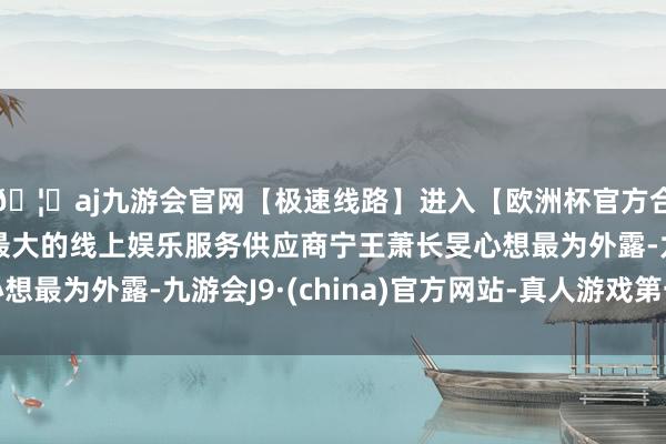 🦄aj九游会官网【极速线路】进入【欧洲杯官方合作网站】华人市场最大的线上娱乐服务供应商宁王萧长旻心想最为外露-九游会J9·(china)官方网站-真人游戏第一品牌