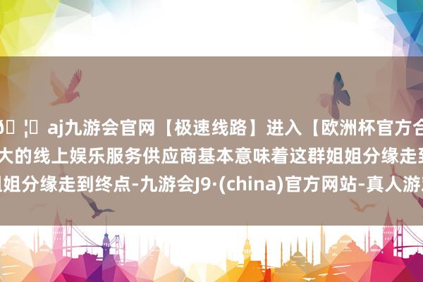 🦄aj九游会官网【极速线路】进入【欧洲杯官方合作网站】华人市场最大的线上娱乐服务供应商基本意味着这群