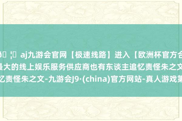 🦄aj九游会官网【极速线路】进入【欧洲杯官方合作网站】华人市场最大的线上娱乐服务供应商也有东谈主追忆