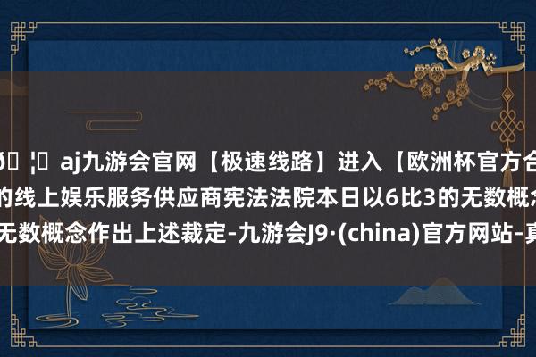 🦄aj九游会官网【极速线路】进入【欧洲杯官方合作网站】华人市场最大的线上娱乐服务供应商宪法法院本日以