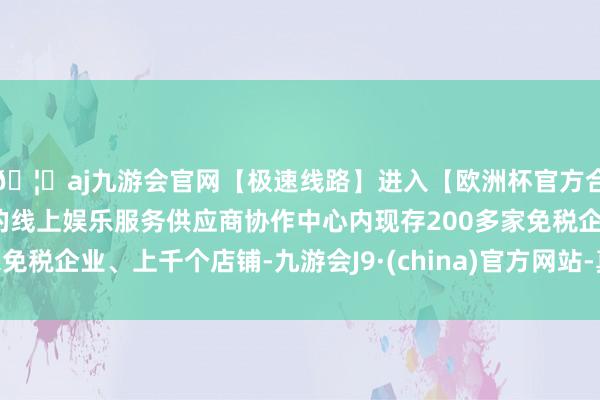 🦄aj九游会官网【极速线路】进入【欧洲杯官方合作网站】华人市场最大的线上娱乐服务供应商协作中心内现存