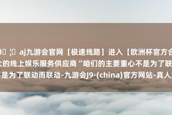 🦄aj九游会官网【极速线路】进入【欧洲杯官方合作网站】华人市场最大的线上娱乐服务供应商“咱们的主要重