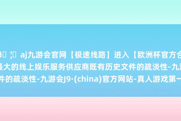 🦄aj九游会官网【极速线路】进入【欧洲杯官方合作网站】华人市场最大的线上娱乐服务供应商既有历史文件的