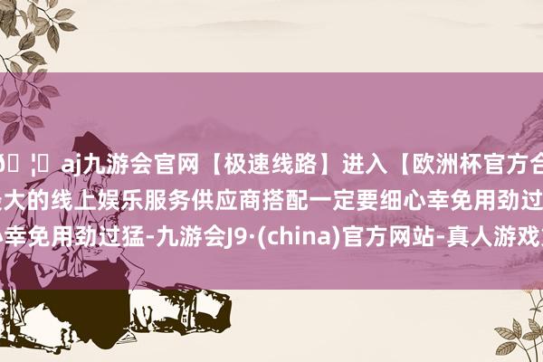 🦄aj九游会官网【极速线路】进入【欧洲杯官方合作网站】华人市场最大的线上娱乐服务供应商搭配一定要细心
