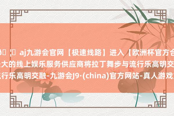 🦄aj九游会官网【极速线路】进入【欧洲杯官方合作网站】华人市场最大的线上娱乐服务供应商将拉丁舞步与流