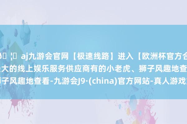 🦄aj九游会官网【极速线路】进入【欧洲杯官方合作网站】华人市场最大的线上娱乐服务供应商有的小老虎、狮
