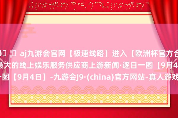 🦄aj九游会官网【极速线路】进入【欧洲杯官方合作网站】华人市场最大的线上娱乐服务供应商上游新闻·逐日
