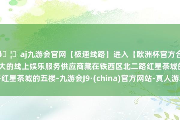🦄aj九游会官网【极速线路】进入【欧洲杯官方合作网站】华人市场最大的线上娱乐服务供应商藏在铁西区北二
